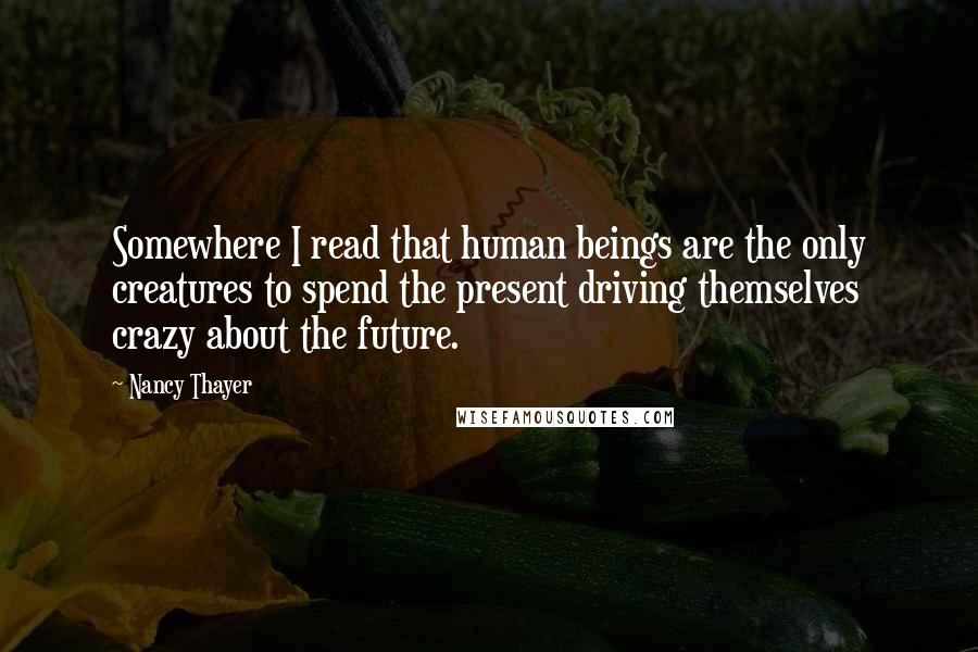Nancy Thayer Quotes: Somewhere I read that human beings are the only creatures to spend the present driving themselves crazy about the future.