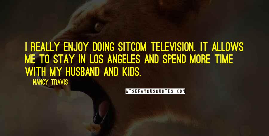 Nancy Travis Quotes: I really enjoy doing sitcom television. It allows me to stay in Los Angeles and spend more time with my husband and kids.