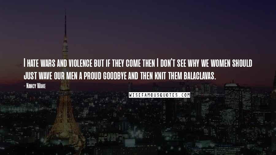 Nancy Wake Quotes: I hate wars and violence but if they come then I don't see why we women should just wave our men a proud goodbye and then knit them balaclavas.