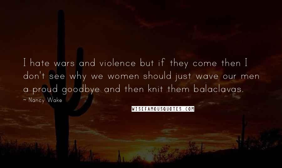 Nancy Wake Quotes: I hate wars and violence but if they come then I don't see why we women should just wave our men a proud goodbye and then knit them balaclavas.