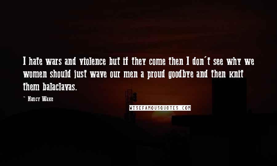 Nancy Wake Quotes: I hate wars and violence but if they come then I don't see why we women should just wave our men a proud goodbye and then knit them balaclavas.