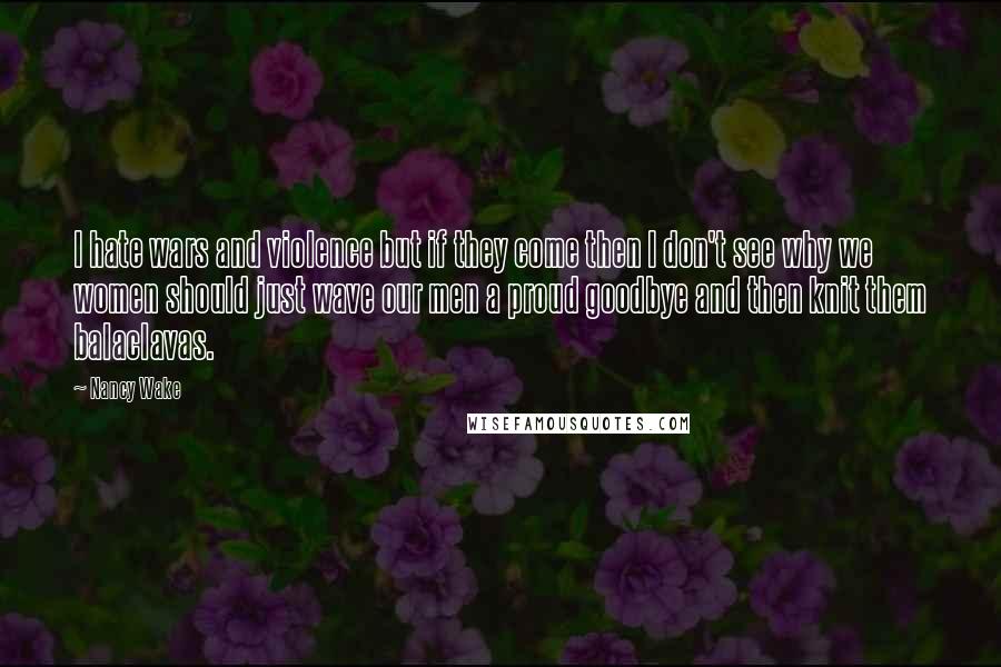 Nancy Wake Quotes: I hate wars and violence but if they come then I don't see why we women should just wave our men a proud goodbye and then knit them balaclavas.