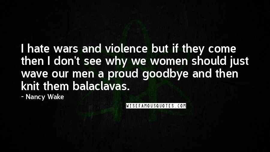 Nancy Wake Quotes: I hate wars and violence but if they come then I don't see why we women should just wave our men a proud goodbye and then knit them balaclavas.