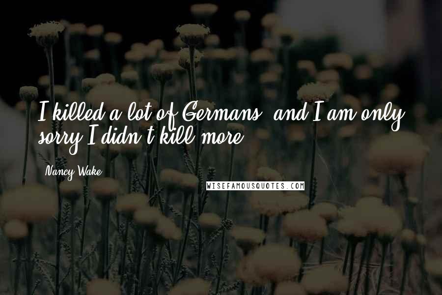 Nancy Wake Quotes: I killed a lot of Germans, and I am only sorry I didn't kill more.