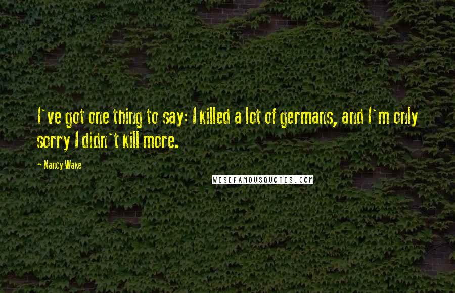 Nancy Wake Quotes: I've got one thing to say: I killed a lot of germans, and I'm only sorry I didn't kill more.