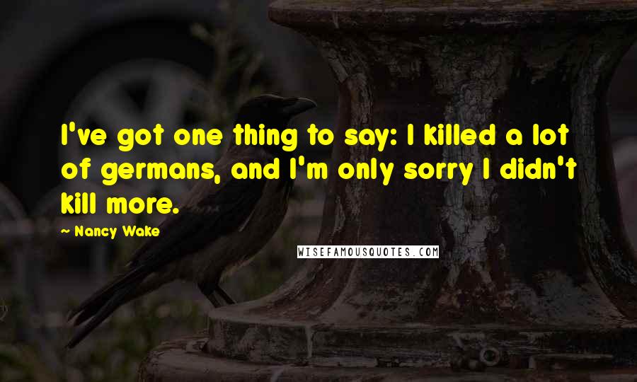 Nancy Wake Quotes: I've got one thing to say: I killed a lot of germans, and I'm only sorry I didn't kill more.