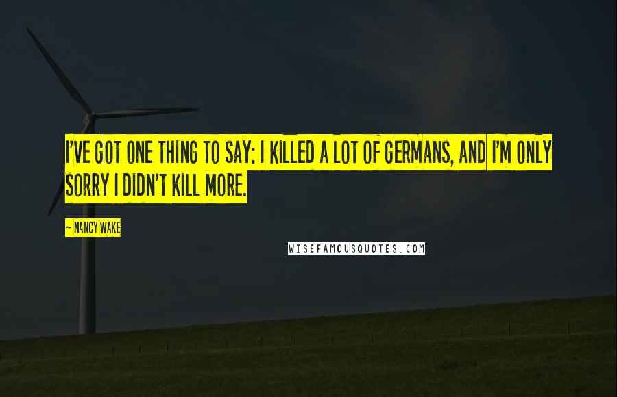 Nancy Wake Quotes: I've got one thing to say: I killed a lot of germans, and I'm only sorry I didn't kill more.