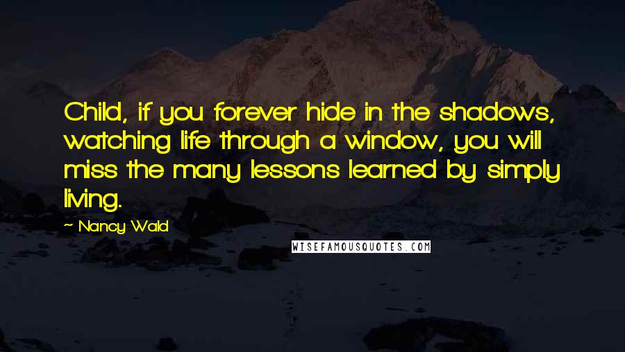 Nancy Wald Quotes: Child, if you forever hide in the shadows, watching life through a window, you will miss the many lessons learned by simply living.
