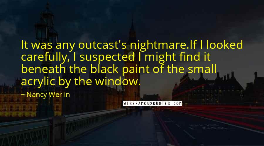 Nancy Werlin Quotes: It was any outcast's nightmare.If I looked carefully, I suspected I might find it beneath the black paint of the small acrylic by the window.