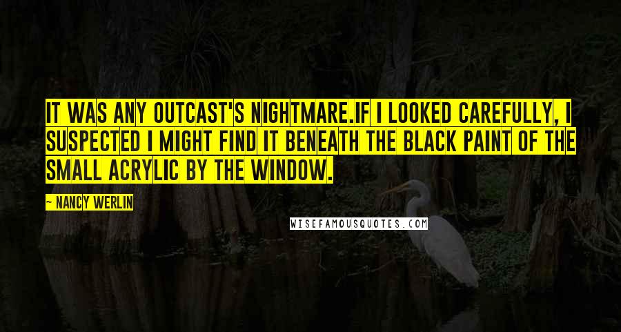 Nancy Werlin Quotes: It was any outcast's nightmare.If I looked carefully, I suspected I might find it beneath the black paint of the small acrylic by the window.