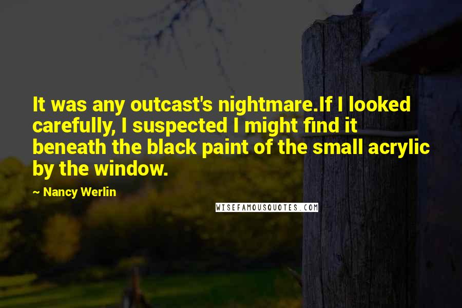 Nancy Werlin Quotes: It was any outcast's nightmare.If I looked carefully, I suspected I might find it beneath the black paint of the small acrylic by the window.