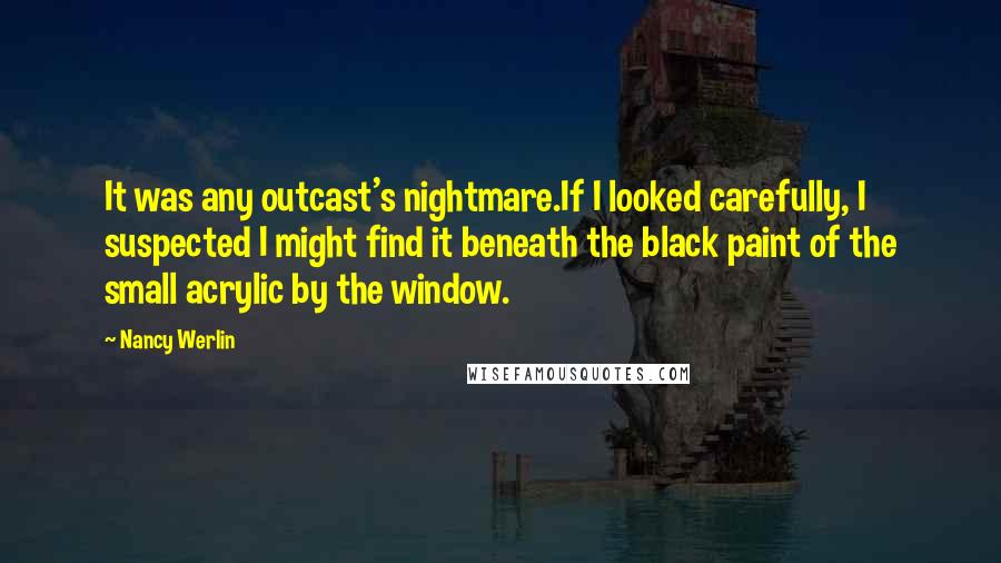 Nancy Werlin Quotes: It was any outcast's nightmare.If I looked carefully, I suspected I might find it beneath the black paint of the small acrylic by the window.