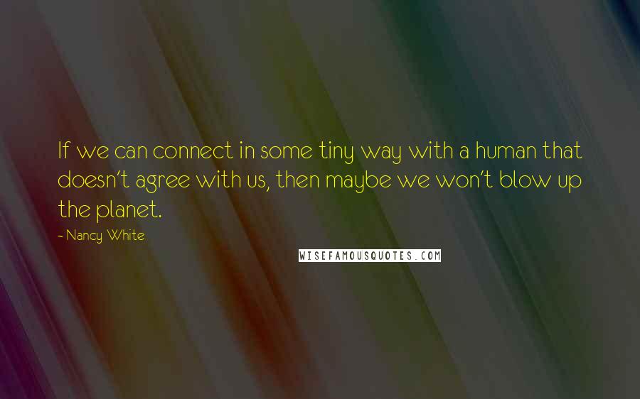 Nancy White Quotes: If we can connect in some tiny way with a human that doesn't agree with us, then maybe we won't blow up the planet.