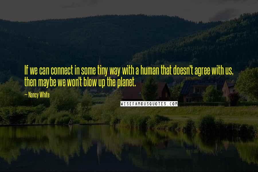 Nancy White Quotes: If we can connect in some tiny way with a human that doesn't agree with us, then maybe we won't blow up the planet.