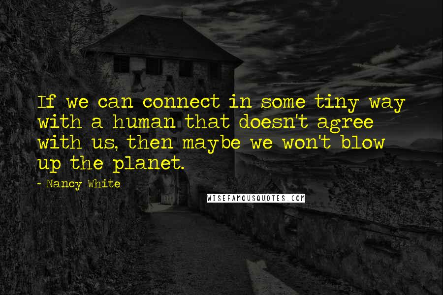 Nancy White Quotes: If we can connect in some tiny way with a human that doesn't agree with us, then maybe we won't blow up the planet.