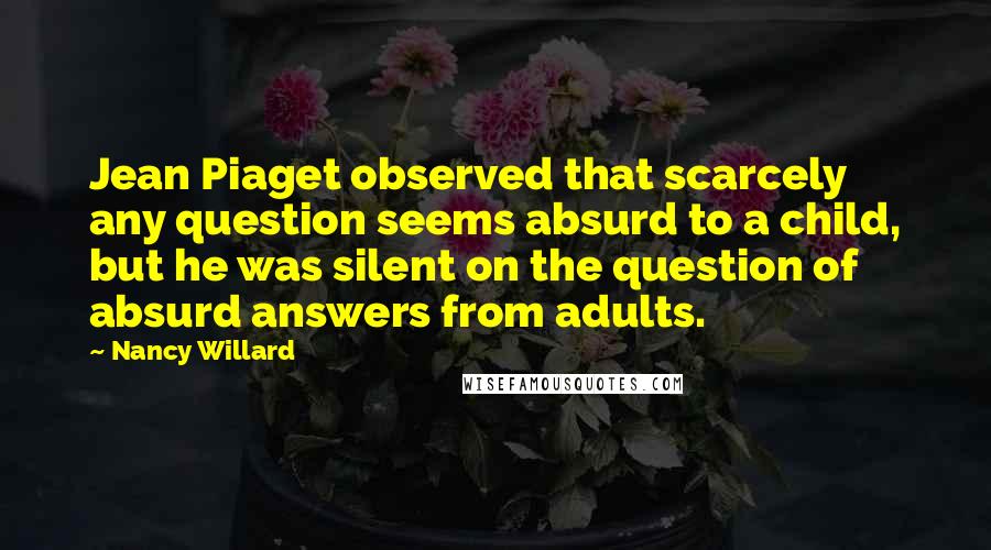Nancy Willard Quotes: Jean Piaget observed that scarcely any question seems absurd to a child, but he was silent on the question of absurd answers from adults.