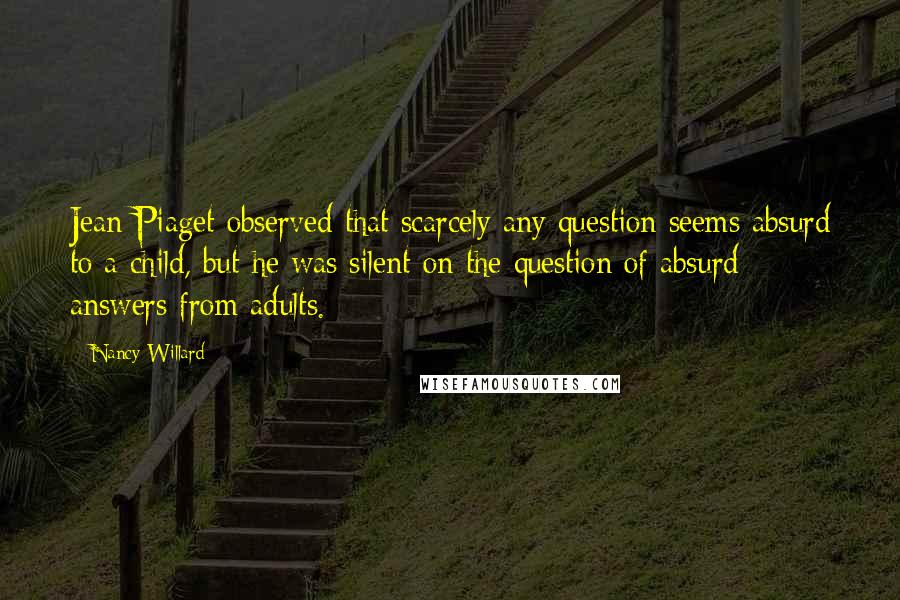 Nancy Willard Quotes: Jean Piaget observed that scarcely any question seems absurd to a child, but he was silent on the question of absurd answers from adults.