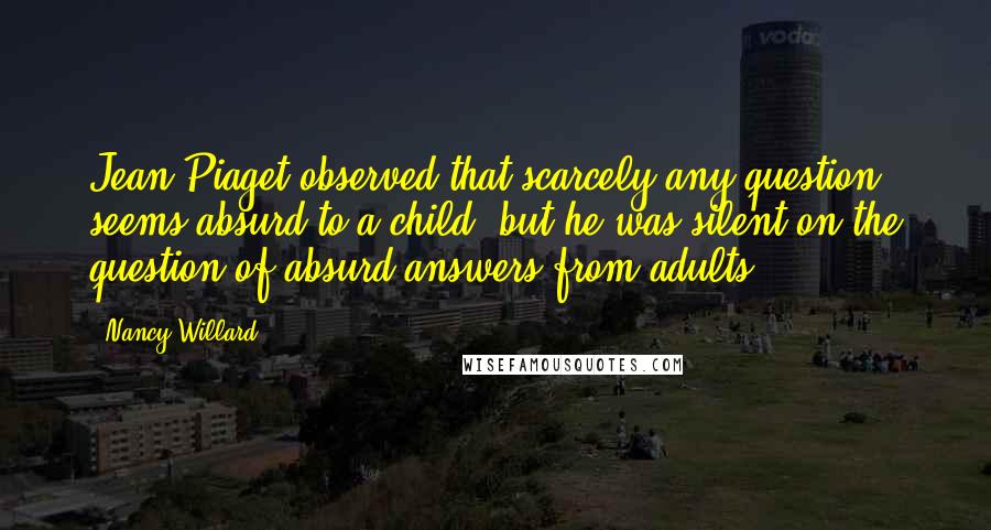 Nancy Willard Quotes: Jean Piaget observed that scarcely any question seems absurd to a child, but he was silent on the question of absurd answers from adults.