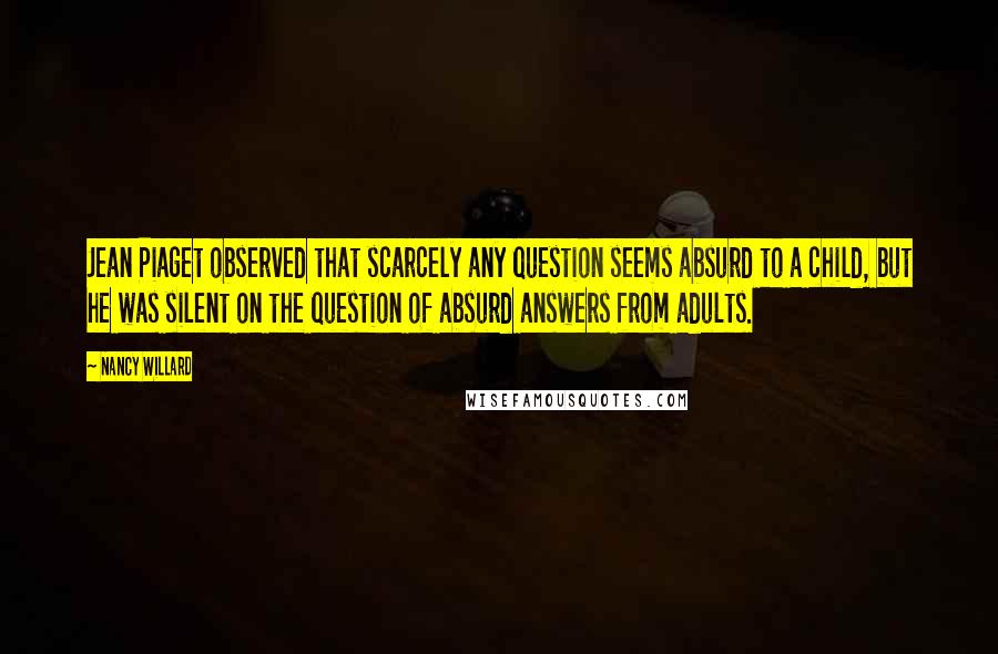 Nancy Willard Quotes: Jean Piaget observed that scarcely any question seems absurd to a child, but he was silent on the question of absurd answers from adults.