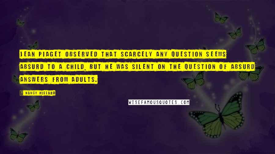 Nancy Willard Quotes: Jean Piaget observed that scarcely any question seems absurd to a child, but he was silent on the question of absurd answers from adults.