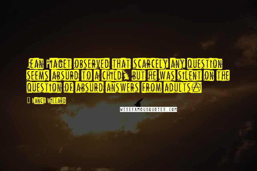 Nancy Willard Quotes: Jean Piaget observed that scarcely any question seems absurd to a child, but he was silent on the question of absurd answers from adults.