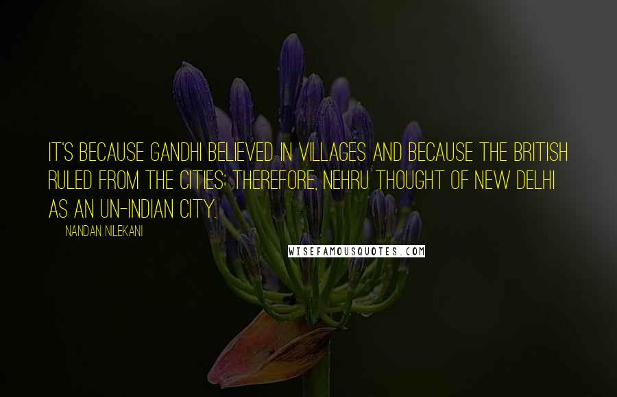 Nandan Nilekani Quotes: It's because Gandhi believed in villages and because the British ruled from the cities; therefore, Nehru thought of New Delhi as an un-Indian city.