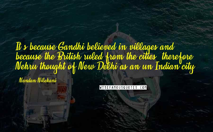 Nandan Nilekani Quotes: It's because Gandhi believed in villages and because the British ruled from the cities; therefore, Nehru thought of New Delhi as an un-Indian city.
