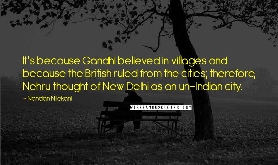 Nandan Nilekani Quotes: It's because Gandhi believed in villages and because the British ruled from the cities; therefore, Nehru thought of New Delhi as an un-Indian city.