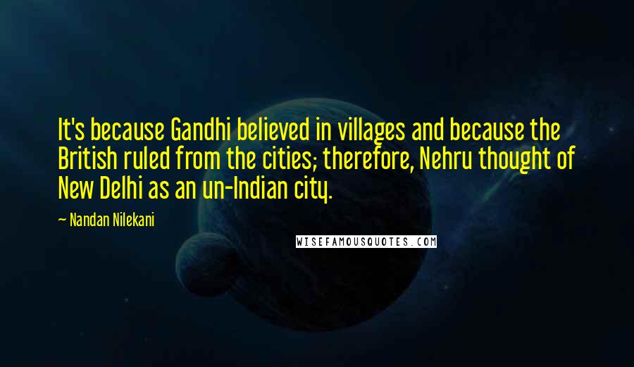 Nandan Nilekani Quotes: It's because Gandhi believed in villages and because the British ruled from the cities; therefore, Nehru thought of New Delhi as an un-Indian city.