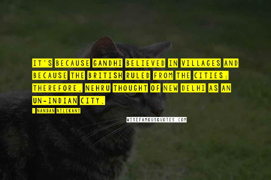 Nandan Nilekani Quotes: It's because Gandhi believed in villages and because the British ruled from the cities; therefore, Nehru thought of New Delhi as an un-Indian city.