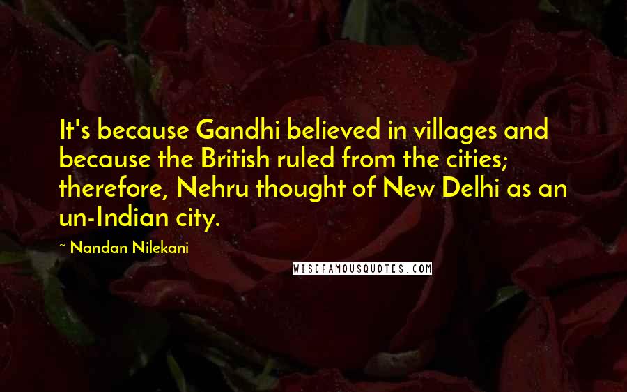 Nandan Nilekani Quotes: It's because Gandhi believed in villages and because the British ruled from the cities; therefore, Nehru thought of New Delhi as an un-Indian city.