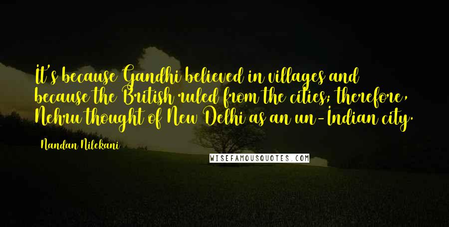 Nandan Nilekani Quotes: It's because Gandhi believed in villages and because the British ruled from the cities; therefore, Nehru thought of New Delhi as an un-Indian city.