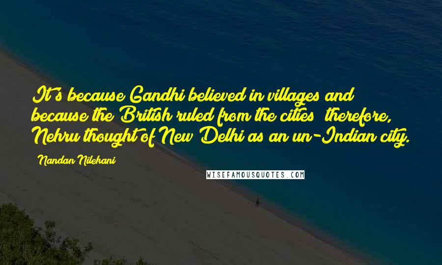 Nandan Nilekani Quotes: It's because Gandhi believed in villages and because the British ruled from the cities; therefore, Nehru thought of New Delhi as an un-Indian city.