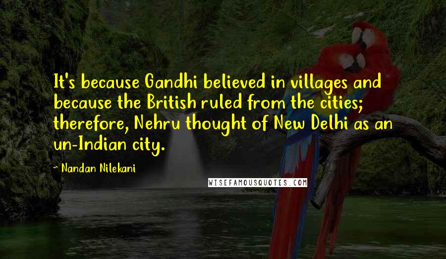 Nandan Nilekani Quotes: It's because Gandhi believed in villages and because the British ruled from the cities; therefore, Nehru thought of New Delhi as an un-Indian city.