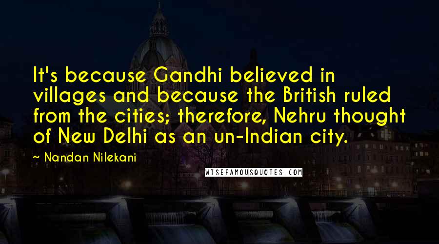 Nandan Nilekani Quotes: It's because Gandhi believed in villages and because the British ruled from the cities; therefore, Nehru thought of New Delhi as an un-Indian city.