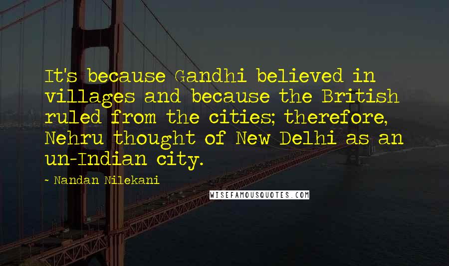 Nandan Nilekani Quotes: It's because Gandhi believed in villages and because the British ruled from the cities; therefore, Nehru thought of New Delhi as an un-Indian city.