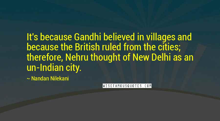 Nandan Nilekani Quotes: It's because Gandhi believed in villages and because the British ruled from the cities; therefore, Nehru thought of New Delhi as an un-Indian city.