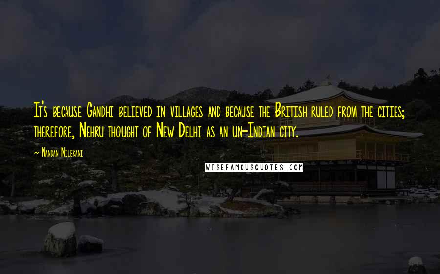 Nandan Nilekani Quotes: It's because Gandhi believed in villages and because the British ruled from the cities; therefore, Nehru thought of New Delhi as an un-Indian city.