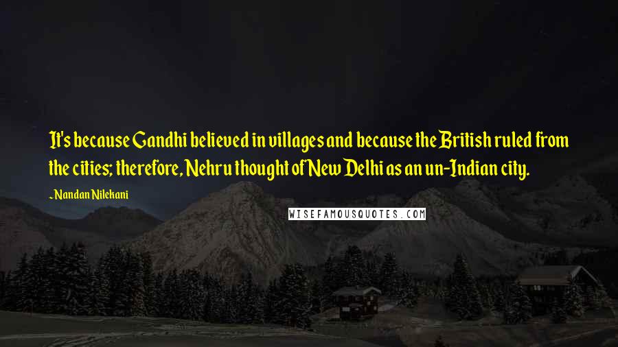 Nandan Nilekani Quotes: It's because Gandhi believed in villages and because the British ruled from the cities; therefore, Nehru thought of New Delhi as an un-Indian city.