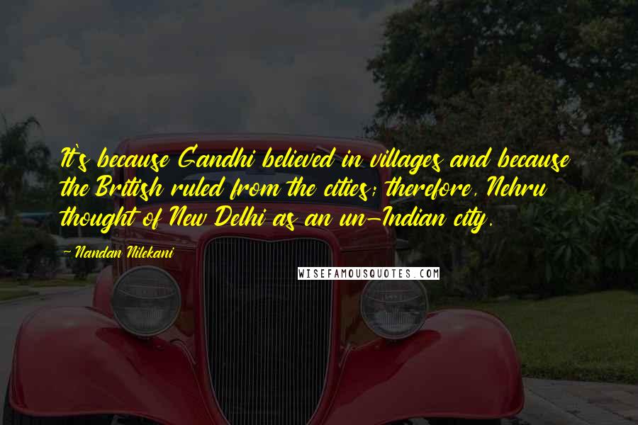 Nandan Nilekani Quotes: It's because Gandhi believed in villages and because the British ruled from the cities; therefore, Nehru thought of New Delhi as an un-Indian city.