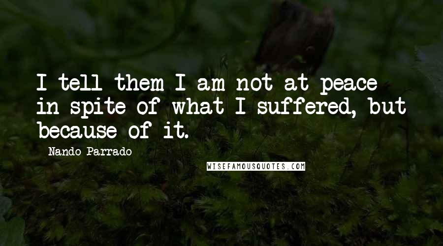 Nando Parrado Quotes: I tell them I am not at peace in spite of what I suffered, but because of it.