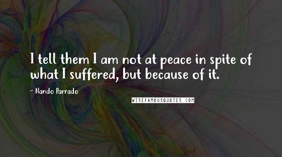 Nando Parrado Quotes: I tell them I am not at peace in spite of what I suffered, but because of it.