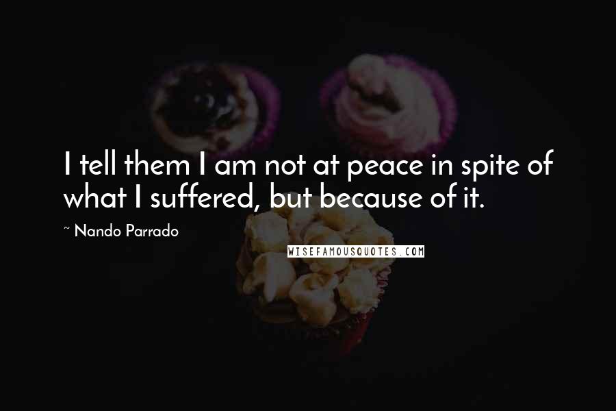 Nando Parrado Quotes: I tell them I am not at peace in spite of what I suffered, but because of it.