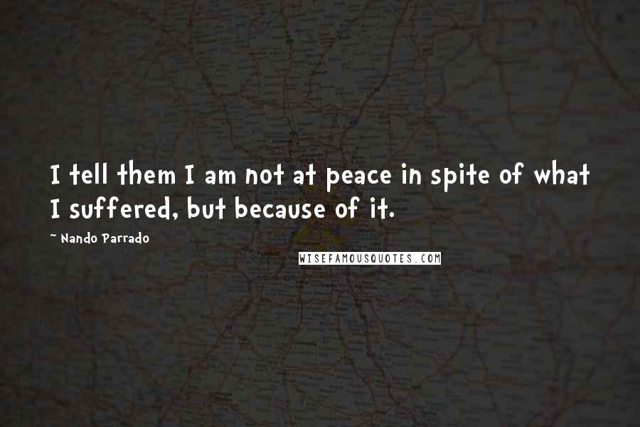 Nando Parrado Quotes: I tell them I am not at peace in spite of what I suffered, but because of it.