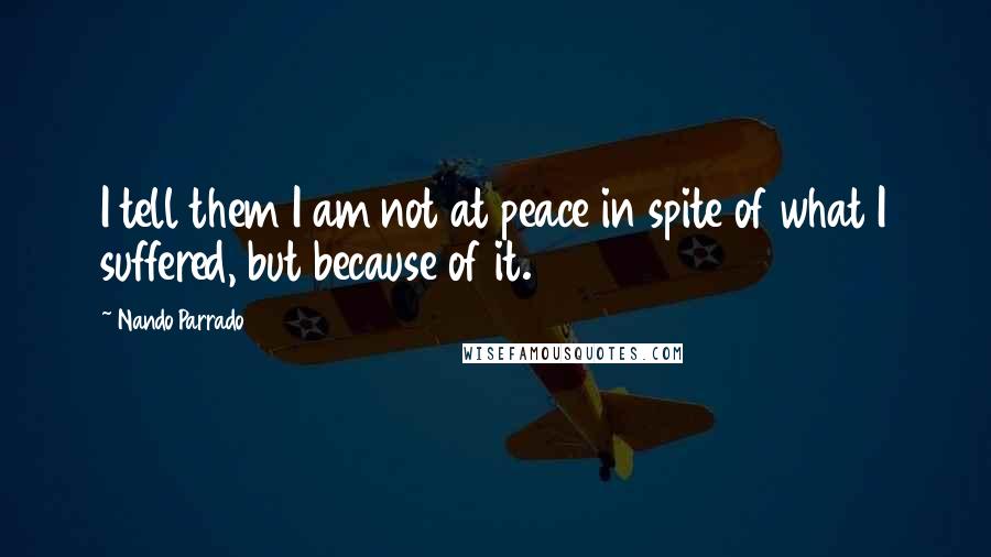 Nando Parrado Quotes: I tell them I am not at peace in spite of what I suffered, but because of it.