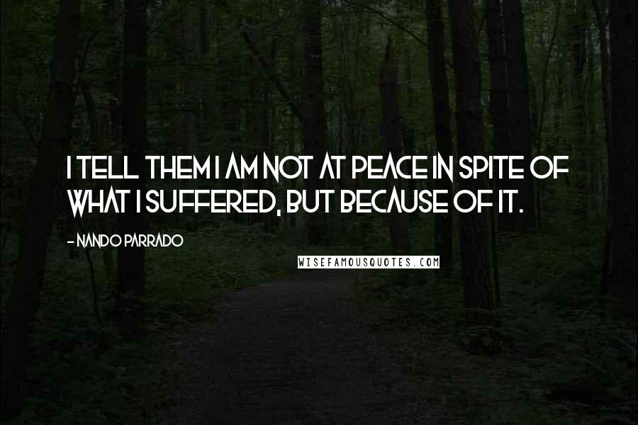 Nando Parrado Quotes: I tell them I am not at peace in spite of what I suffered, but because of it.