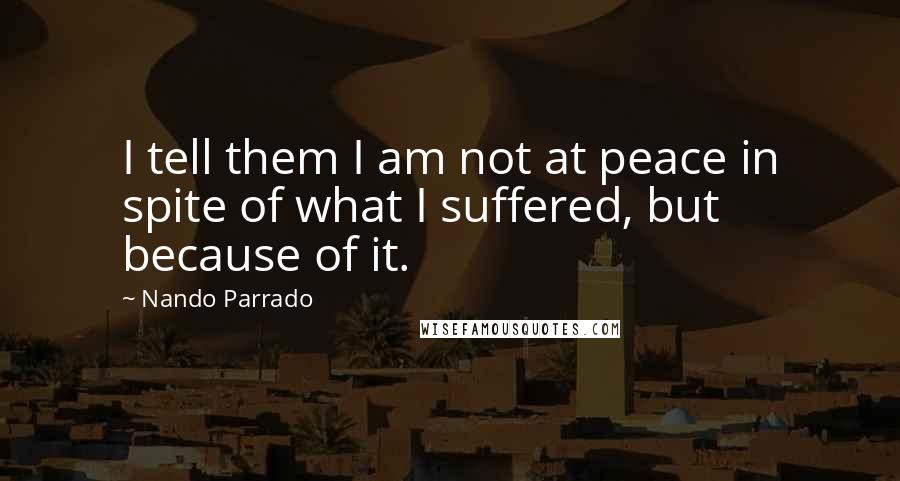 Nando Parrado Quotes: I tell them I am not at peace in spite of what I suffered, but because of it.