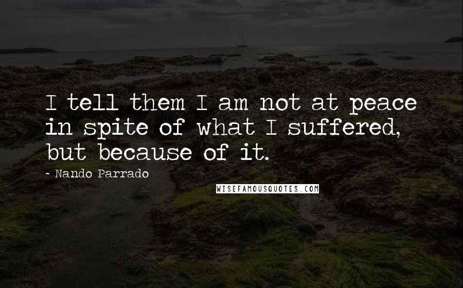 Nando Parrado Quotes: I tell them I am not at peace in spite of what I suffered, but because of it.