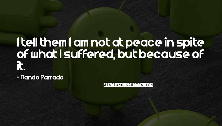 Nando Parrado Quotes: I tell them I am not at peace in spite of what I suffered, but because of it.