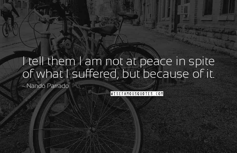 Nando Parrado Quotes: I tell them I am not at peace in spite of what I suffered, but because of it.